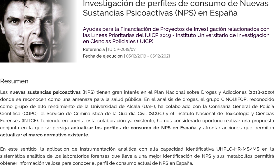 Investigación de perfiles de consumo de Nuevas Sustancias Psicoactivas (NPS) en España  Ayudas para la Financiación de Proyectos de Investigación relacionados con las Líneas Prioritarias del IUICP 2019 - Instituto Universitario de Investigación en Ciencias Policiales (IUICP) Referencia | IUICP-2019/07 Fecha de ejecución | 05/12/2019 - 05/12/2021 Resumen Las nuevas sustancias psicoactivas (NPS) tienen gran interés en el Plan Nacional sobre Drogas y Adicciones (2018-2020) donde se reconocen como una amenaza para la salud pública. En el análisis de drogas, el grupo CINQUIFOR, reconocido como grupo de alto rendimiento de la Universidad de Alcalá (UAH), ha colaborado con la Comisaría General de Policía Científica (CGPC), el Servicio de Criminalística de la Guardia Civil (SCGC) y el Instituto Nacional de Toxicología y Ciencias Forenses (INTCF). Teniendo en cuenta esta colaboración ya existente, hemos considerado oportuno realizar una propuesta conjunta en la que se persiga actualizar los perfiles de consumo de NPS en España y afrontar acciones que permitan actualizar el marco normativo existente.   En este sentido, la aplicación de instrumentación analítica con alta capacidad identificativa UHPLC-HR-MS/MS en la sistemática analítica de los laboratorios forenses que lleve a una mejor identificación de NPS y sus metabolitos permitirá obtener información valiosa para conocer el perfil de consumo actual de NPS en España.