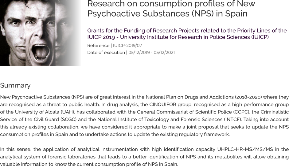 Research on consumption profiles of New Psychoactive Substances (NPS) in Spain  Grants for the Funding of Research Projects related to the Priority Lines of the IUICP 2019 - University Institute for Research in Police Sciences (IUICP) Reference | IUICP-2019/07 Date of execution | 05/12/2019 - 05/12/2021 Summary New Psychoactive Substances (NPS) are of great interest in the National Plan on Drugs and Addictions (2018-2020) where they are recognised as a threat to public health. In drug analysis, the CINQUIFOR group, recognised as a high performance group of the University of Alcalá (UAH), has collaborated with the General Commissariat of Scientific Police (CGPC), the Criminalistic Service of the Civil Guard (SCGC) and the National Institute of Toxicology and Forensic Sciences (INTCF). Taking into account this already existing collaboration, we have considered it appropriate to make a joint proposal that seeks to update the NPS consumption profiles in Spain and to undertake actions to update the existing regulatory framework.   In this sense, the application of analytical instrumentation with high identification capacity UHPLC-HR-MS/MS/MS in the analytical system of forensic laboratories that leads to a better identification of NPS and its metabolites will allow obtaining valuable information to know the current consumption profile of NPS in Spain.