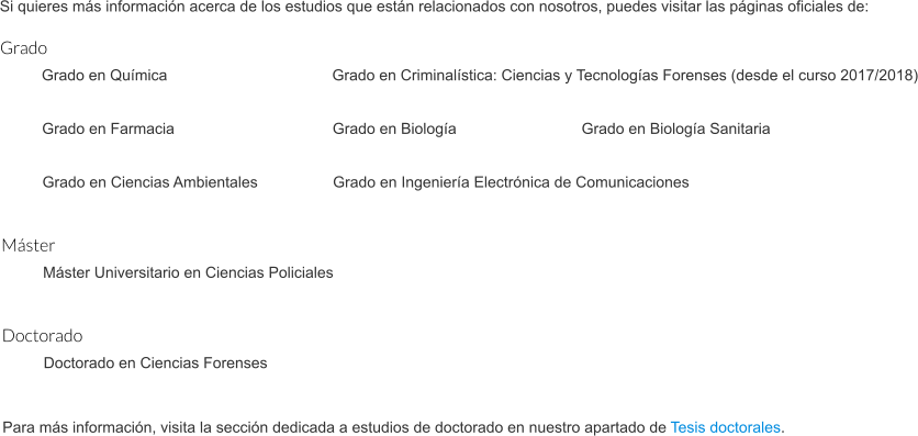 Si quieres más información acerca de los estudios que están relacionados con nosotros, puedes visitar las páginas oficiales de: Grado Grado en Química				Grado en Criminalística: Ciencias y Tecnologías Forenses (desde el curso 2017/2018)  Grado en Farmacia				Grado en Biología				Grado en Biología Sanitaria  Grado en Ciencias Ambientales		Grado en Ingeniería Electrónica de Comunicaciones  Máster Máster Universitario en Ciencias Policiales  Doctorado Doctorado en Ciencias Forenses   Para más información, visita la sección dedicada a estudios de doctorado en nuestro apartado de Tesis doctorales.